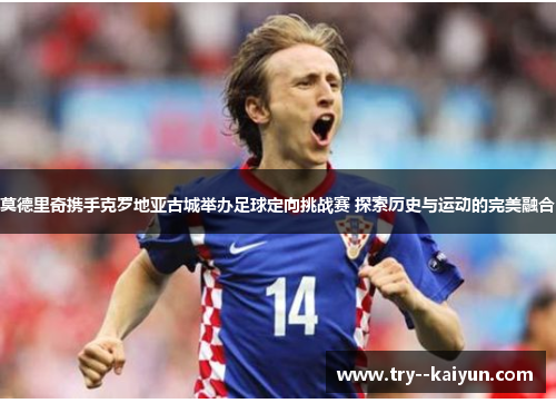 莫德里奇携手克罗地亚古城举办足球定向挑战赛 探索历史与运动的完美融合 莫德里奇携手克罗地亚古城举办足球定向挑战赛 探索历史与运动的完美融合
