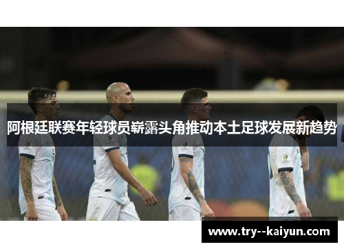 阿根廷联赛年轻球员崭露头角推动本土足球发展新趋势 阿根廷联赛年轻球员崭露头角推动本土足球发展新趋势